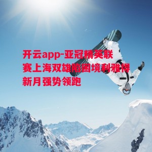 开云app-亚冠精英联赛上海双雄陷困境利雅得新月强势领跑